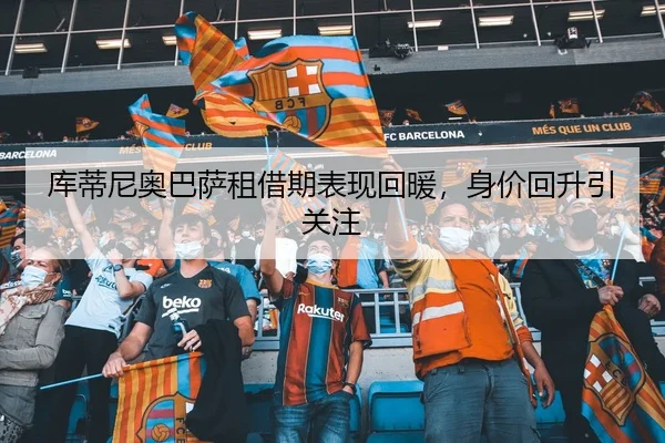库蒂尼奥巴萨租借期表现回暖，身价回升引关注