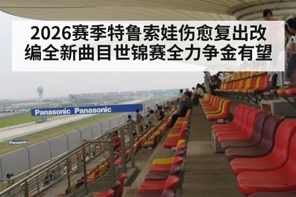 2026赛季特鲁索娃伤愈复出改编全新曲目世锦赛全力争金有望