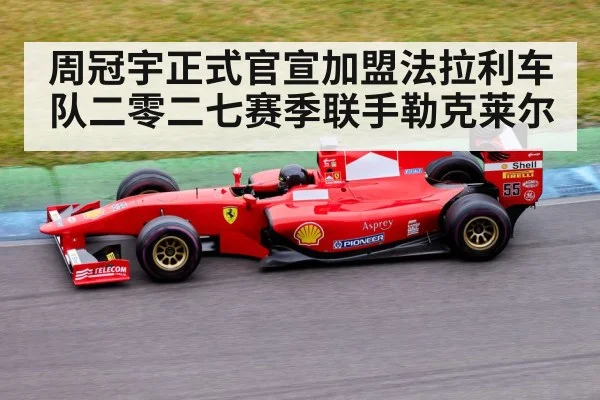 周冠宇正式官宣加盟法拉利车队二零二七赛季联手勒克莱尔